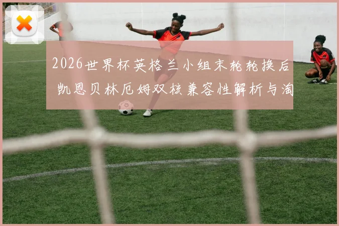 2026世界杯英格兰小组末轮轮换后 凯恩贝林厄姆双核兼容性解析与淘汰赛前景