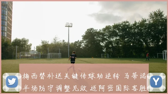 梅西替补送关键传球助逆转 马蒂诺半场防守调整见效 迈阿密国际客胜夏洛特深度复盘