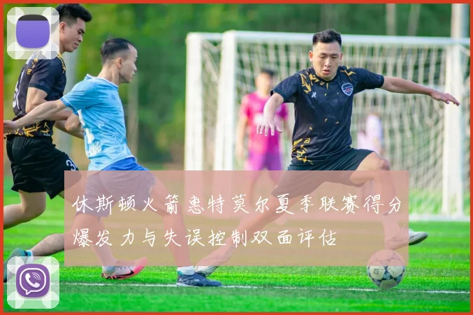 休斯顿火箭惠特莫尔夏季联赛得分爆发力与失误控制双面评估