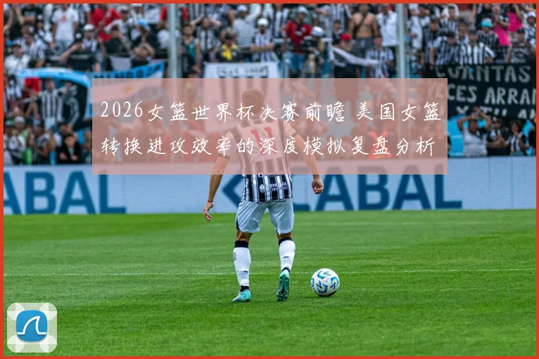 2026女篮世界杯决赛前瞻 美国女篮转换进攻效率的深度模拟复盘分析