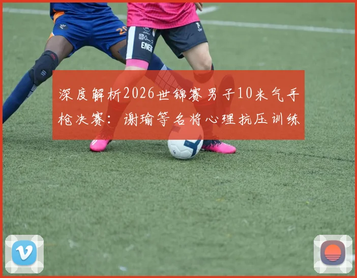 深度解析2026世锦赛男子10米气手枪决赛：谢瑜等名将心理抗压训练演变与价值
