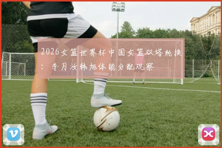 2026女篮世界杯中国女篮双塔轮换：李月汝韩旭体能分配观察