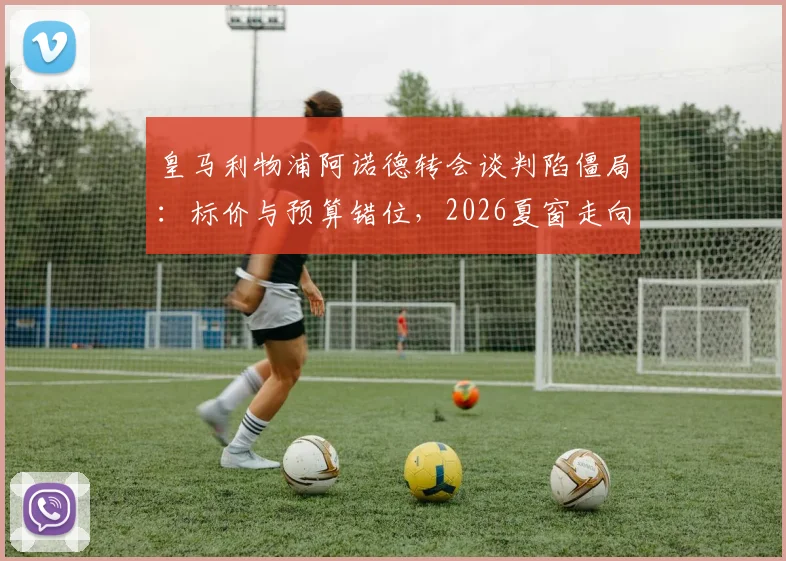 皇马利物浦阿诺德转会谈判陷僵局：标价与预算错位，2026夏窗走向分析