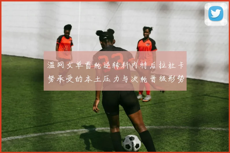 温网女单首轮逆转科内特后拉杜卡努承受的本土压力与次轮晋级形势分析
