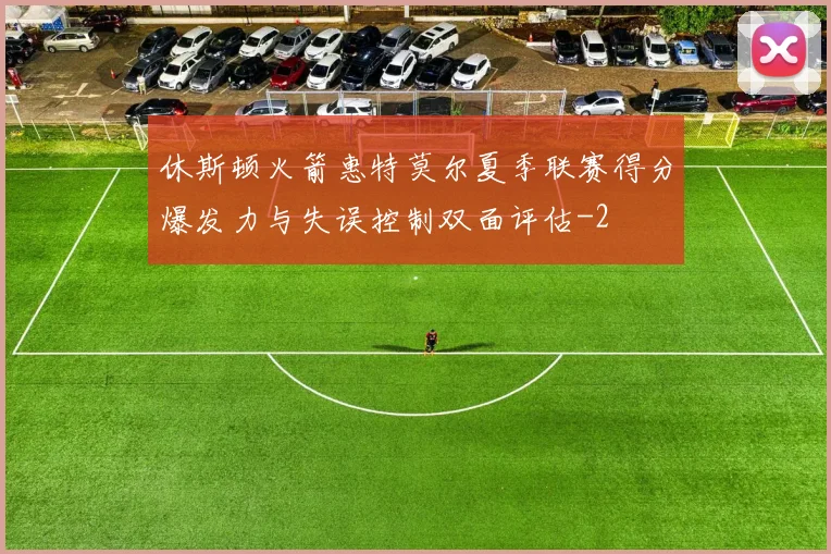 休斯顿火箭惠特莫尔夏季联赛得分爆发力与失误控制双面评估