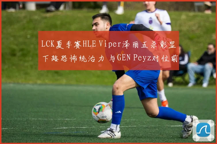 LCK夏季赛HLE Viper泽丽五杀彰显下路恐怖统治力 与GEN Peyz对位前瞻及战术博弈