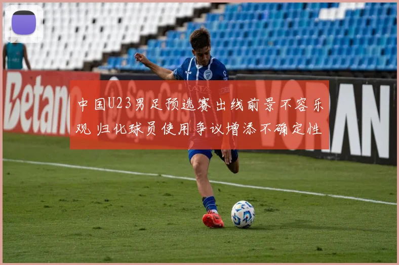 中国U23男足预选赛出线前景不容乐观 归化球员使用争议增添不确定性