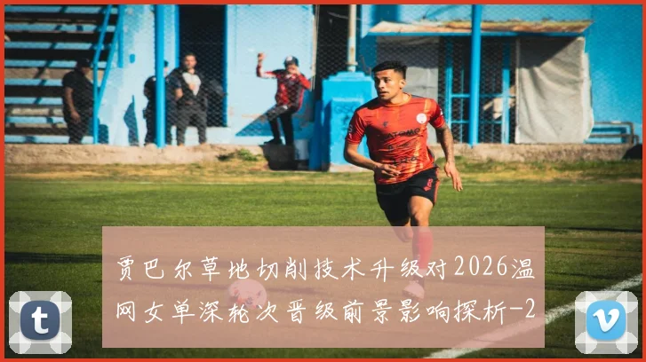 贾巴尔草地切削技术升级对2026温网女单深轮次晋级前景影响探析