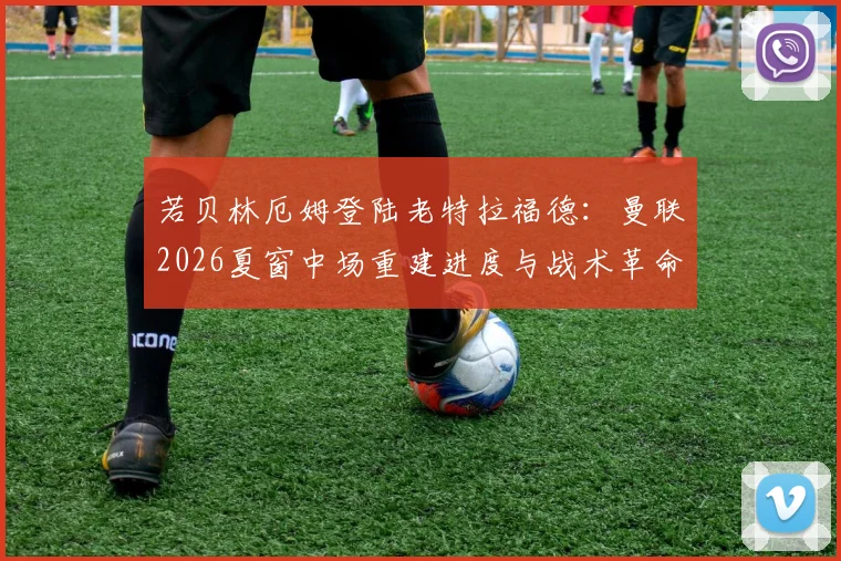 若贝林厄姆登陆老特拉福德：曼联2026夏窗中场重建进度与战术革命前瞻