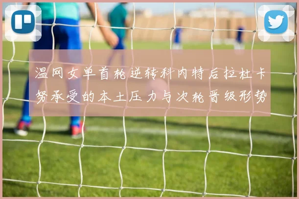 温网女单首轮逆转科内特后拉杜卡努承受的本土压力与次轮晋级形势分析