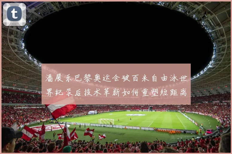 潘展乐巴黎奥运会破百米自由泳世界纪录后技术革新如何重塑短距离游泳格局