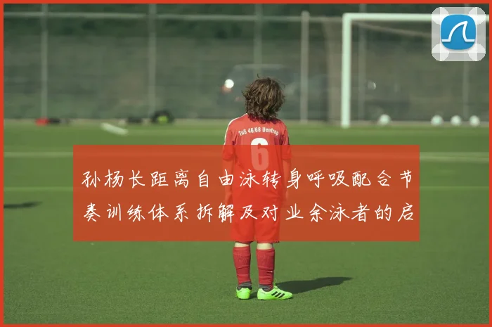 孙杨长距离自由泳转身呼吸配合节奏训练体系拆解及对业余泳者的启示