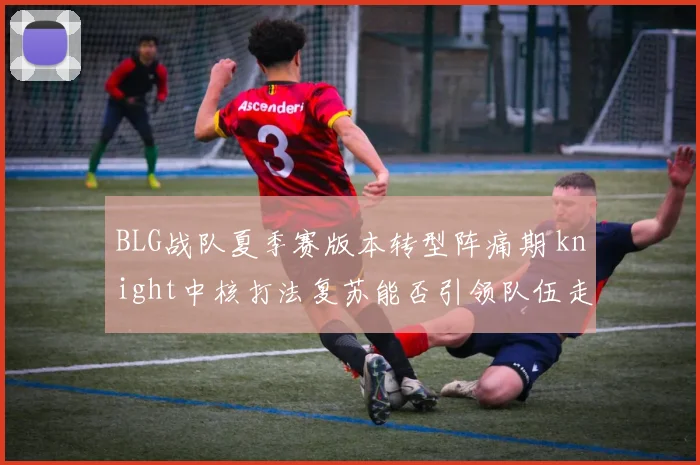 BLG战队夏季赛版本转型阵痛期 knight中核打法复苏能否引领队伍走出困境？