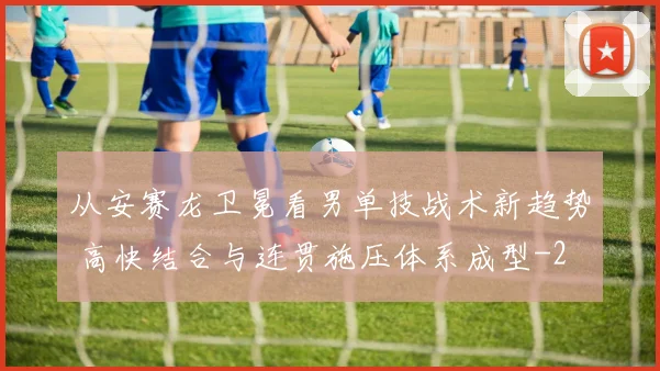 从安赛龙卫冕看男单技战术新趋势 高快结合与连贯施压体系成型
