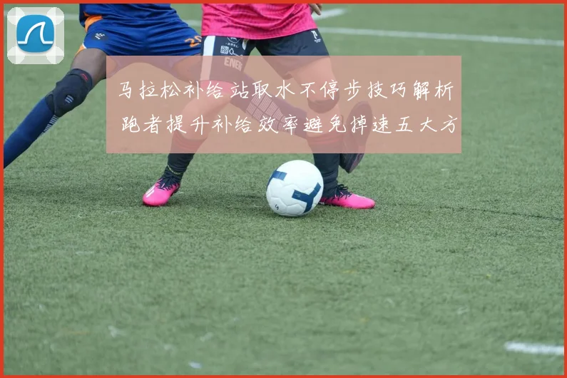 马拉松补给站取水不停步技巧解析 跑者提升补给效率避免掉速五大方法