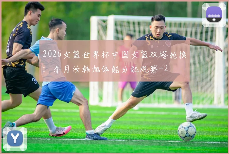 2026女篮世界杯中国女篮双塔轮换：李月汝韩旭体能分配观察