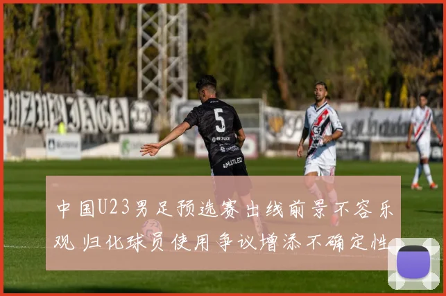 中国U23男足预选赛出线前景不容乐观 归化球员使用争议增添不确定性
