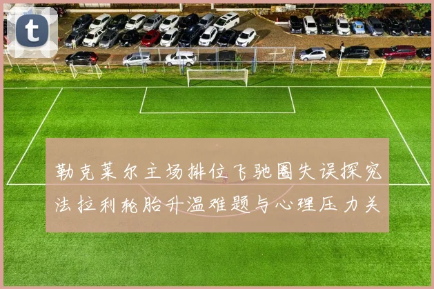 勒克莱尔主场排位飞驰圈失误探究法拉利轮胎升温难题与心理压力关联