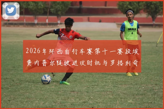2026年环西自行车赛第十一赛段埃费内普尔陡坡进攻时机与罗格利奇防守策略失误复盘
