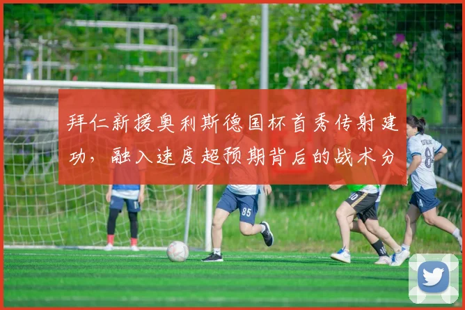 拜仁新援奥利斯德国杯首秀传射建功，融入速度超预期背后的战术分析