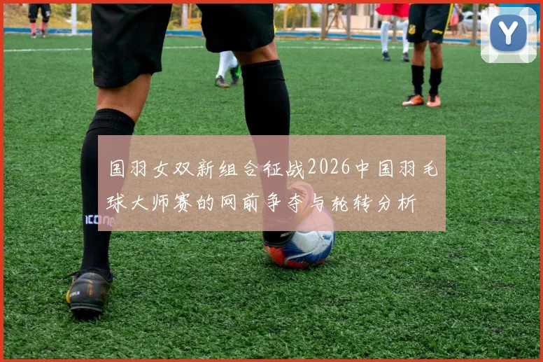 国羽女双新组合征战2026中国羽毛球大师赛的网前争夺与轮转分析
