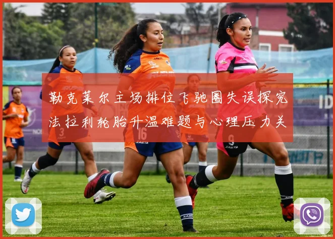 勒克莱尔主场排位飞驰圈失误探究法拉利轮胎升温难题与心理压力关联