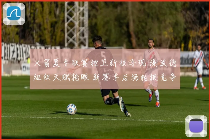 火箭夏季联赛控卫新核浮现 谢泼德组织天赋抢眼 新赛季后场轮换竞争走向分析