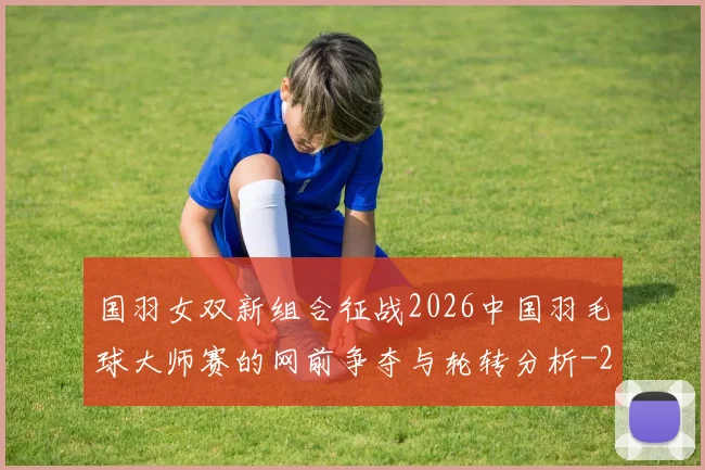 国羽女双新组合征战2026中国羽毛球大师赛的网前争夺与轮转分析