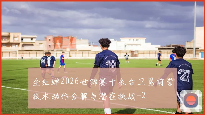 全红婵2026世锦赛十米台卫冕前景技术动作分解与潜在挑战