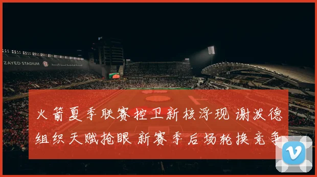 火箭夏季联赛控卫新核浮现 谢泼德组织天赋抢眼 新赛季后场轮换竞争走向分析