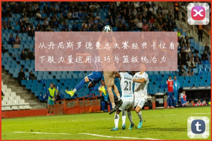 从丹尼斯罗德曼总决赛经典卡位看下肢力量运用技巧与篮板统治力