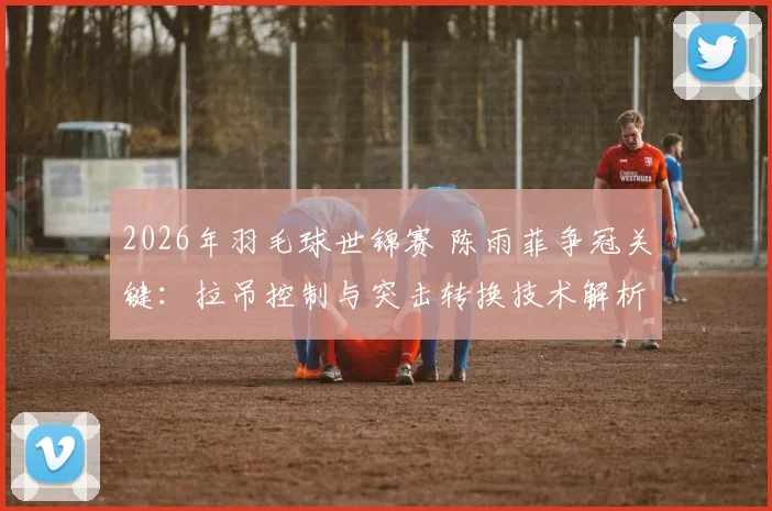 2026年羽毛球世锦赛 陈雨菲争冠关键：拉吊控制与突击转换技术解析