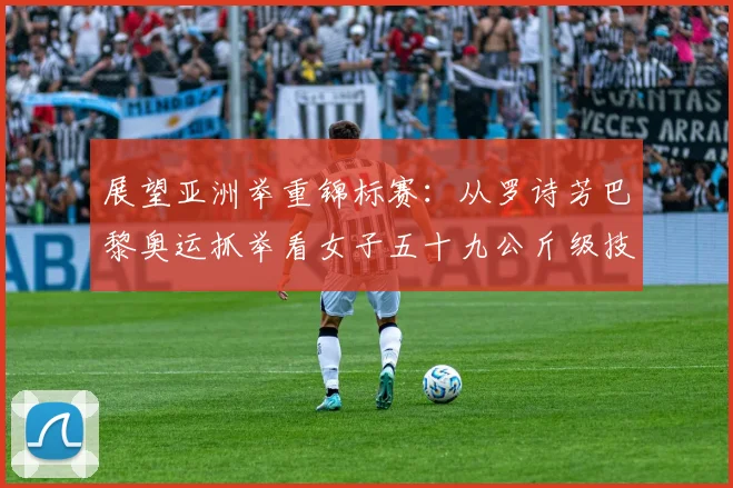 展望亚洲举重锦标赛：从罗诗芳巴黎奥运抓举看女子五十九公斤级技术变革