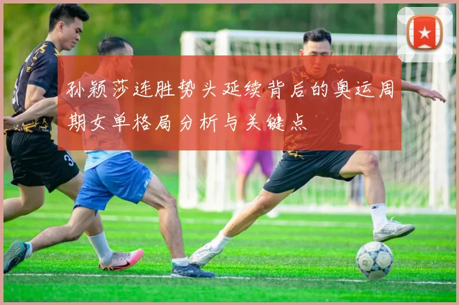 孙颖莎连胜势头延续背后的奥运周期女单格局分析与关键点
