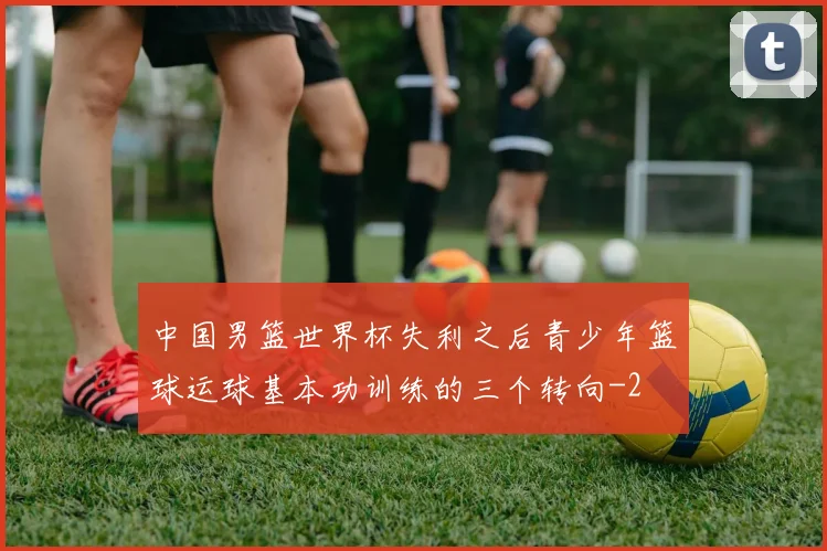 中国男篮世界杯失利之后青少年篮球运球基本功训练的三个转向