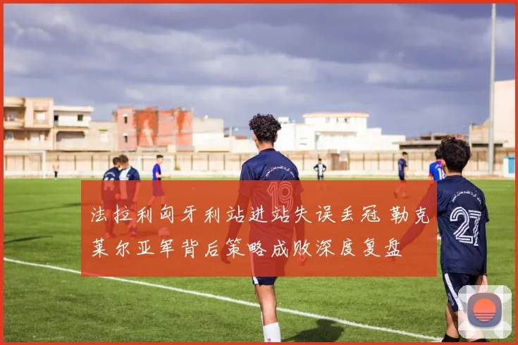 法拉利匈牙利站进站失误丢冠 勒克莱尔亚军背后策略成败深度复盘
