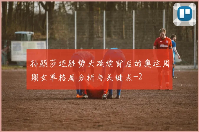 孙颖莎连胜势头延续背后的奥运周期女单格局分析与关键点