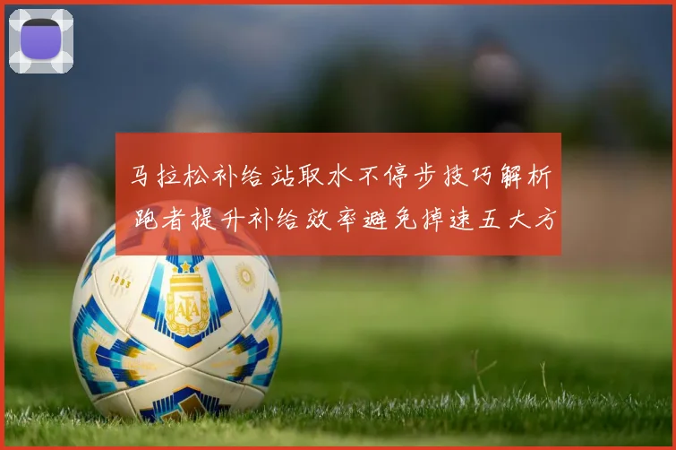 马拉松补给站取水不停步技巧解析 跑者提升补给效率避免掉速五大方法