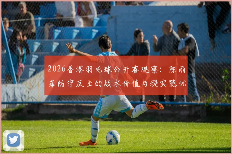 2026香港羽毛球公开赛观察：陈雨菲防守反击的战术价值与现实隐忧