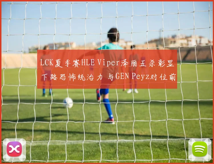 LCK夏季赛HLE Viper泽丽五杀彰显下路恐怖统治力 与GEN Peyz对位前瞻及战术博弈