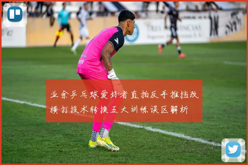 业余乒乓球爱好者直拍反手推挡改横打技术转换五大训练误区解析