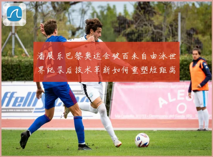 潘展乐巴黎奥运会破百米自由泳世界纪录后技术革新如何重塑短距离游泳格局