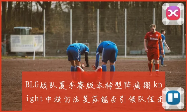 BLG战队夏季赛版本转型阵痛期 knight中核打法复苏能否引领队伍走出困境？