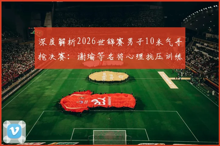 深度解析2026世锦赛男子10米气手枪决赛：谢瑜等名将心理抗压训练演变与价值