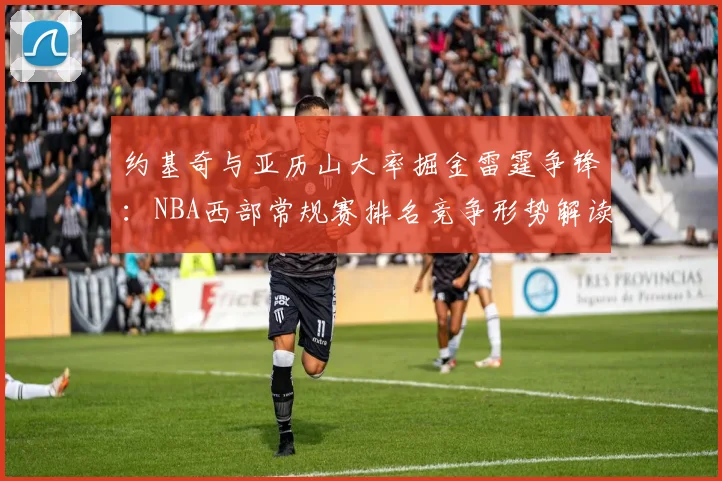约基奇与亚历山大率掘金雷霆争锋：NBA西部常规赛排名竞争形势解读