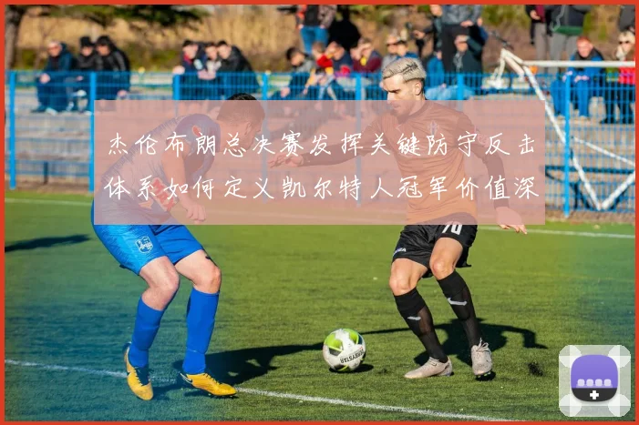 杰伦布朗总决赛发挥关键防守反击体系如何定义凯尔特人冠军价值深度解析