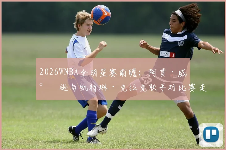 2026WNBA全明星赛前瞻：阿贾·威尔逊与凯特琳·克拉克联手对比赛走势的化学反应解读