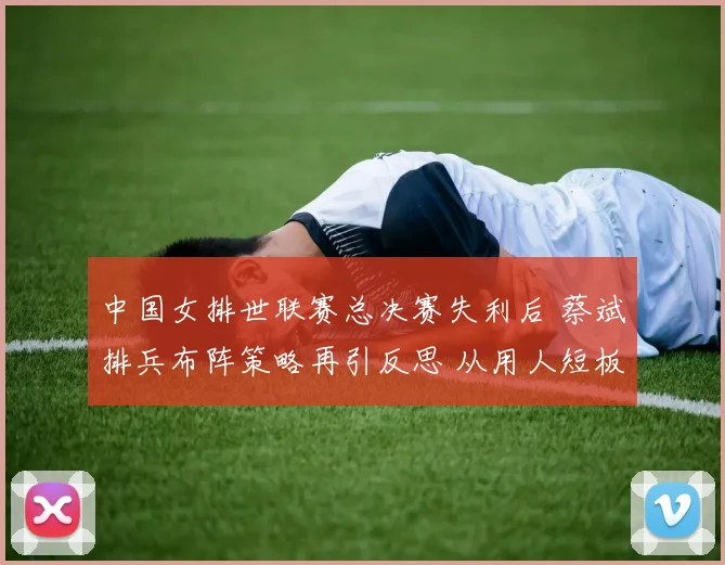 中国女排世联赛总决赛失利后 蔡斌排兵布阵策略再引反思 从用人短板到体系重塑